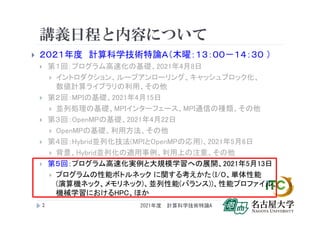 講義日程と内容について
 ２０２１年度 計算科学技術特論Ａ（木曜：１３：００－１４：３０ ）
 第１回：プログラム高速化の基礎、2021年4月8日
 イントロダクション、ループアンローリング、キャッシュブロック化、
数値計算ライブラリの利用、その他
 第２回：MPIの基礎、2021年4月15日
 並列処理の基礎、MPIインターフェース、MPI通信の種類、その他
 第３回：OpenMPの基礎、2021年4月22日
 OpenMPの基礎、利用方法、その他
 第４回：Hybrid並列化技法(MPIとOpenMPの応用)、2021年5月6日
 背景、Hybrid並列化の適用事例、利用上の注意、その他
 第５回：プログラム高速化実例と大規模学習への展開、2021年5月13日
 プログラムの性能ボトルネック に関する考えかた（I/O、単体性能
(演算機ネック、メモリネック)、並列性能(バランス))、性能プロファイル、
機械学習におけるHPC、ほか
2 2021年度 計算科学技術特論A
 