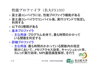 性能プロファイラ（名大FX100）
 富士通コンパイラには、性能プロファイラ機能がある
 富士通コンパイラでコンパイル後、実行コマンドで指定し
利用する
 以下の2種類がある
 基本プロファイラ
 主な用途：プログラム全体で、最も時間のかかって
いる関数を同定する
 詳細プロファイラ
 主な用途：最も時間のかかっている関数内の指定
部分において、メモリアクセス効率、キャッシュヒット率、
スレッド実行効率、ＭＰＩ通信頻度解析、を行う
2021年度 計算科学技術特論A
20
 