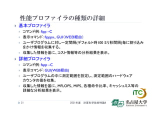 性能プロファイラの種類の詳細
 基本プロファイラ
 コマンド例：fipp –C
 表示コマンド：fipppx、GUI（ＷＥＢ経由）
 ユーザプログラムに対し一定間隔(デフォルト時100 ミリ秒間隔)毎に割り込み
をかけ情報を収集する。
 収集した情報を基に、コスト情報等の分析結果を表示。
 詳細プロファイラ
 コマンド例：fapp –C
 表示コマンド：GUI(WEB経由)
 ユーザプログラムの中に測定範囲を設定し、測定範囲のハードウェア
カウンタの値を収集。
 収集した情報を基に、MFLOPS、MIPS、各種命令比率、キャッシュミス等の
詳細な分析結果を表示。
2021年度 計算科学技術特論A
21
 
