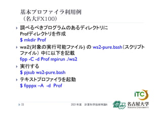 基本プロファイラ利用例
（名大FX100）
 調べるべきプログラムのあるディレクトリに
Profディレクトリを作成
$ mkdir Prof
 wａ２(対象の実行可能ファイル) の wa2-pure.bash（スクリプト
ファイル） 中に以下を記載
fipp -C -d Prof mpirun ./wa2
 実行する
$ pjsub wa2-pure.bash
 テキストプロファイラを起動
$ fipppx –A -d Prof
2021年度 計算科学技術特論A
22
 