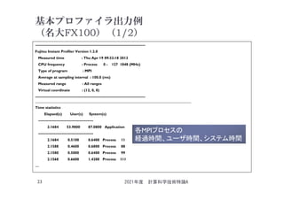 基本プロファイラ出力例
（名大FX100）（1/2）
------------------------------------------------------------------------------------------
Fujitsu Instant Profiler Version 1.2.0
Measured time : Thu Apr 19 09:32:18 2012
CPU frequency : Process 0 - 127 1848 (MHz)
Type of program : MPI
Average at sampling interval : 100.0 (ms)
Measured range : All ranges
Virtual coordinate : (12, 0, 0)
------------------------------------------------------------------------------------------
____________________________________________________________________________________
Time statistics
Elapsed(s) User(s) System(s)
---------------------------------------------
2.1684 53.9800 87.0800 Application
---------------------------------------------
2.1684 0.5100 0.6400 Process 11
2.1588 0.4600 0.6800 Process 88
2.1580 0.5000 0.6400 Process 99
2.1568 0.6600 1.4200 Process 111
…
2021年度 計算科学技術特論A
23
各MPIプロセスの
経過時間、ユーザ時間、システム時間
 