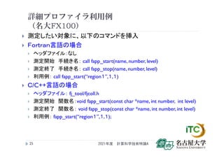 詳細プロファイラ利用例
（名大FX100）
 測定したい対象に、以下のコマンドを挿入
 Ｆｏｒｔｒａｎ言語の場合
 ヘッダファイル：なし
 測定開始 手続き名： call fapp_start(name, number, level)
 測定終了 手続き名： call fapp_stop(name, number, level)
 利用例： call fapp_start(“region１”,１,１)
 Ｃ/C++言語の場合
 ヘッダファイル： fj_tool/fjcoll.h
 測定開始 関数名：void fapp_start(const char *name, int number, int level)
 測定終了 関数名： void fapp_stop(const char *name, int number, int level)
 利用例： fapp_start(“region１”,１,１);
2021年度 計算科学技術特論A
25
 