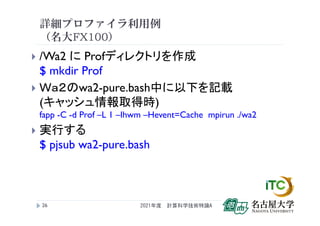 詳細プロファイラ利用例
（名大FX100）
 /Wa2 に Profディレクトリを作成
$ mkdir Prof
 Ｗａ２のwa2-pure.bash中に以下を記載
(キャッシュ情報取得時)
fapp -C -d Prof –L 1 –Ihwm –Hevent=Cache mpirun ./wa2
 実行する
$ pjsub wa2-pure.bash
2021年度 計算科学技術特論A
26
 