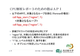 CPU解析レポートのための指示ＡＰＩ
 以下のAPIで、対象となるループを挟む（Fortranの場合）
call fapp_start (“region”, １)
<対象となるループ>
call fapp_stop (“region”, １)
 詳細プロファイラの指定APIと同じです
 “region”は、対象となる場所の名前なので、任意の名前を付
けることが可能（後で、専用エクセルを開くときに使う）
 “１”は、レベルの指定で、数字を書く
 -L オプションで指定したレベル以上を測定
2021年度 計算科学技術特論A
29
 