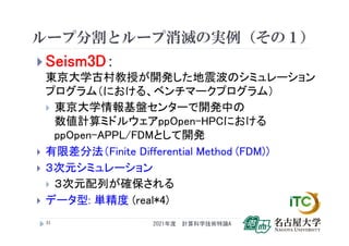 ループ分割とループ消滅の実例（その１）
 Seism3D：
東京大学古村教授が開発した地震波のシミュレーション
プログラム（における、ベンチマークプログラム）
 東京大学情報基盤センターで開発中の
数値計算ミドルウェアppOpen-HPCにおける
ppOpen-APPL/FDMとして開発
 有限差分法（Finite Differential Method (FDM)）
 ３次元シミュレーション
 ３次元配列が確保される
 データ型: 単精度 (real*4)
2021年度 計算科学技術特論A
32
 