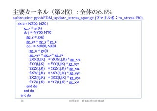 主要カーネル（第2位）: 全体の6.8%
subroutine ppohFDM_update_stress_sponge (ファイル名：m_stress.f90)
2021年度 計算科学技術特論A
38
do k = NZ00, NZ01
gg_z = gz(k)
do j = NY00, NY01
gg_y = gy(j)
gg_yz = gg_y * gg_z
do i = NX00, NX01
gg_x = gx(i)
gg_xyz = gg_x * gg_yz
SXX(I,J,K) = SXX(I,J,K) * gg_xyz
SYY(I,J,K) = SYY(I,J,K) * gg_xyz
SZZ(I,J,K) = SZZ(I,J,K) * gg_xyz
SXY(I,J,K) = SXY(I,J,K) * gg_xyz
SXZ(I,J,K) = SXZ(I,J,K) * gg_xyz
SYZ(I,J,K) = SYZ(I,J,K) * gg_xyz
end do
end do
end do
 