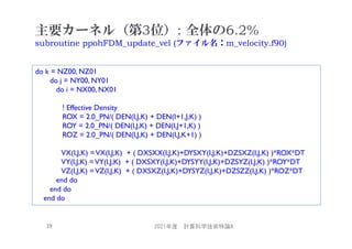 主要カーネル（第3位）: 全体の6.2%
subroutine ppohFDM_update_vel (ファイル名：m_velocity.f90)
2021年度 計算科学技術特論A
39
do k = NZ00, NZ01
do j = NY00, NY01
do i = NX00, NX01
! Effective Density
ROX = 2.0_PN/( DEN(I,J,K) + DEN(I+1,J,K) )
ROY = 2.0_PN/( DEN(I,J,K) + DEN(I,J+1,K) )
ROZ = 2.0_PN/( DEN(I,J,K) + DEN(I,J,K+1) )
VX(I,J,K) =VX(I,J,K) + ( DXSXX(I,J,K)+DYSXY(I,J,K)+DZSXZ(I,J,K) )*ROX*DT
VY(I,J,K) =VY(I,J,K) + ( DXSXY(I,J,K)+DYSYY(I,J,K)+DZSYZ(I,J,K) )*ROY*DT
VZ(I,J,K) =VZ(I,J,K) + ( DXSXZ(I,J,K)+DYSYZ(I,J,K)+DZSZZ(I,J,K) )*ROZ*DT
end do
end do
end do
 