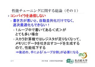性能チューニングに関する総論（その１）
 コンパイラを過信しない
 書き方が悪いと、自動並列化だけでなく、
逐次最適化もできない！
 １ループ中で書いてある＜式＞が
とても多い場合
 スカラ計算機ではレジスタが足りなくなって、
メモリにデータを吐き出すコードを生成する
ので、性能低下する
⇒後述の、手による「ループ分割」が必要になる
2021年度 計算科学技術特論A
4
 