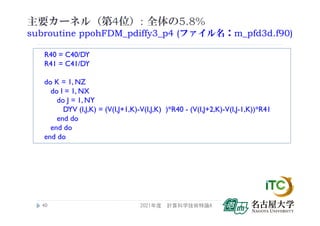 主要カーネル（第4位）: 全体の5.8%
subroutine ppohFDM_pdiffy3_p4 (ファイル名：m_pfd3d.f90)
2021年度 計算科学技術特論A
40
R40 = C40/DY
R41 = C41/DY
do K = 1, NZ
do I = 1, NX
do J = 1, NY
DYV (I,J,K) = (V(I,J+1,K)-V(I,J,K) )*R40 - (V(I,J+2,K)-V(I,J-1,K))*R41
end do
end do
end do
 