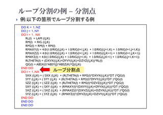 ループ分割の例 – 分割点
 例:以下の箇所でループ分割する例
2021年度 計算科学技術特論A
44
DO K = １, NZ
DO J = １, NY
DO I = １，NX
RL(I) = LAM (I,J,K)
RM(I) = RIG (I,J,K)
RM2(I) = RM(I) + RM(I)
RMAXY(I) = 4.0/(1.0/RIG(I,J,K) + 1.0/RIG(I+1,J,K) + 1.0/RIG(I,J+1,K) + 1.0/RIG(I+1,J+1,K))
RMAXZ(I) = 4.0/(1.0/RIG(I,J,K) + 1.0/RIG(I+1,J,K) + 1.0/RIG(I,J,K+1) + 1.0/RIG(I+1,J,K+1))
RMAYZ(I) = 4.0/(1.0/RIG(I,J,K) + 1.0/RIG(I,J+1,K) + 1.0/RIG(I,J,K+1) + 1.0/RIG(I,J+1,K+1))
RLTHETA(I) = (DXVX(I,J,K)+DYVY(I,J,K)+DZVZ(I,J,K))*RL(I)
QG(I) = ABSX(I)*ABSY(J)*ABSZ(K)*Q(I,J,K)
END DO
DO I = １, NX
SXX (I,J,K) = ( SXX (I,J,K) + (RLTHETA(I) + RM2(I)*DXVX(I,J,K))*DT )*QG(I)
SYY (I,J,K) = ( SYY (I,J,K) + (RLTHETA(I) + RM2(I)*DYVY(I,J,K))*DT )*QG(I)
SZZ (I,J,K) = ( SZZ (I,J,K) + (RLTHETA(I) + RM2(I)*DZVZ(I,J,K))*DT )*QG(I)
SXY (I,J,K) = ( SXY (I,J,K) + (RMAXY(I)*(DXVY(I,J,K)+DYVX(I,J,K)))*DT )*QG(I)
SXZ (I,J,K) = ( SXZ (I,J,K) + (RMAXZ(I)*(DXVZ(I,J,K)+DZVX(I,J,K)))*DT )*QG(I)
SYZ (I,J,K) = ( SYZ (I,J,K) + (RMAYZ(I)*(DYVZ(I,J,K)+DZVY(I,J,K)))*DT )*QG(I)
END DO
END DO
END DO
ループ分割点
 