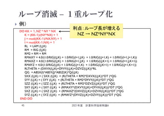 ループ消滅 – １重ループ化
 例）
2021年度 計算科学技術特論A
45
DO KK = １, NZ * NY * NX
K = (KK-１)/(NY*NX) + １
J = mod((KK-１)/NX,NY) + １
I = mod(KK-１,NX) + １
RL = LAM (I,J,K)
RM = RIG (I,J,K)
RM2 = RM + RM
RMAXY = 4.0/(1.0/RIG(I,J,K) + 1.0/RIG(I+1,J,K) + 1.0/RIG(I,J+1,K) + 1.0/RIG(I+1,J+1,K))
RMAXZ = 4.0/(1.0/RIG(I,J,K) + 1.0/RIG(I+1,J,K) + 1.0/RIG(I,J,K+1) + 1.0/RIG(I+1,J,K+1))
RMAYZ = 4.0/(1.0/RIG(I,J,K) + 1.0/RIG(I,J+1,K) + 1.0/RIG(I,J,K+1) + 1.0/RIG(I,J+1,K+1))
RLTHETA = (DXVX(I,J,K)+DYVY(I,J,K)+DZVZ(I,J,K))*RL
QG = ABSX(I)*ABSY(J)*ABSZ(K)*Q(I,J,K)
SXX (I,J,K) = ( SXX (I,J,K) + (RLTHETA + RM2*DXVX(I,J,K))*DT )*QG
SYY (I,J,K) = ( SYY (I,J,K) + (RLTHETA + RM2*DYVY(I,J,K))*DT )*QG
SZZ (I,J,K) = ( SZZ (I,J,K) + (RLTHETA + RM2*DZVZ(I,J,K))*DT )*QG
SXY (I,J,K) = ( SXY (I,J,K) + (RMAXY*(DXVY(I,J,K)+DYVX(I,J,K)))*DT )*QG
SXZ (I,J,K) = ( SXZ (I,J,K) + (RMAXZ*(DXVZ(I,J,K)+DZVX(I,J,K)))*DT )*QG
SYZ (I,J,K) = ( SYZ (I,J,K) + (RMAYZ*(DYVZ(I,J,K)+DZVY(I,J,K)))*DT )*QG
END DO
利点：ループ長が増える
NZ → NZ*NY*NX
 