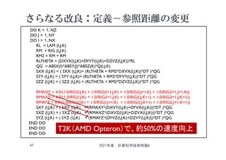 さらなる改良：定義－参照距離の変更
2021年度 計算科学技術特論A
47
DO K = １, NZ
DO J = １, NY
DO I = １, NX
RL = LAM (I,J,K)
RM = RIG (I,J,K)
RM2 = RM + RM
RLTHETA = (DXVX(I,J,K)+DYVY(I,J,K)+DZVZ(I,J,K))*RL
QG = ABSX(I)*ABSY(J)*ABSZ(K)*Q(I,J,K)
SXX (I,J,K) = ( SXX (I,J,K)+ (RLTHETA + RM2*DXVX(I,J,K))*DT )*QG
SYY (I,J,K) = ( SYY (I,J,K)+ (RLTHETA + RM2*DYVY(I,J,K))*DT )*QG
SZZ (I,J,K) = ( SZZ (I,J,K) + (RLTHETA + RM2*DZVZ(I,J,K))*DT )*QG
RMAXY = 4.0/(1.0/RIG(I,J,K) + 1.0/RIG(I+1,J,K) + 1.0/RIG(I,J+1,K) + 1.0/RIG(I+1,J+1,K))
RMAXZ = 4.0/(1.0/RIG(I,J,K) + 1.0/RIG(I+1,J,K) + 1.0/RIG(I,J,K+1) + 1.0/RIG(I+1,J,K+1))
RMAYZ = 4.0/(1.0/RIG(I,J,K) + 1.0/RIG(I,J+1,K) + 1.0/RIG(I,J,K+1) + 1.0/RIG(I,J+1,K+1))
SXY (I,J,K) = ( SXY (I,J,K) + (RMAXY*(DXVY(I,J,K)+DYVX(I,J,K)))*DT )*QG
SXZ (I,J,K) = ( SXZ (I,J,K) + (RMAXZ*(DXVZ(I,J,K)+DZVX(I,J,K)))*DT )*QG
SYZ (I,J,K) = ( SYZ (I,J,K) + (RMAYZ*(DYVZ(I,J,K)+DZVY(I,J,K)))*DT )*QG
END DO
END DO
END DO
T2K（AMD Opteron）で、約50%の速度向上
 