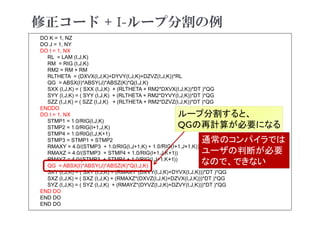 修正コード + I-ループ分割の例
2021年度 計算科学技術特論A
48
DO K = 1, NZ
DO J = 1, NY
DO I = 1, NX
RL = LAM (I,J,K)
RM = RIG (I,J,K)
RM2 = RM + RM
RLTHETA = (DXVX(I,J,K)+DYVY(I,J,K)+DZVZ(I,J,K))*RL
QG = ABSX(I)*ABSY(J)*ABSZ(K)*Q(I,J,K)
SXX (I,J,K) = ( SXX (I,J,K) + (RLTHETA + RM2*DXVX(I,J,K))*DT )*QG
SYY (I,J,K) = ( SYY (I,J,K) + (RLTHETA + RM2*DYVY(I,J,K))*DT )*QG
SZZ (I,J,K) = ( SZZ (I,J,K) + (RLTHETA + RM2*DZVZ(I,J,K))*DT )*QG
ENDDO
DO I = 1, NX
STMP1 = 1.0/RIG(I,J,K)
STMP2 = 1.0/RIG(I+1,J,K)
STMP4 = 1.0/RIG(I,J,K+1)
STMP3 = STMP1 + STMP2
RMAXY = 4.0/(STMP3 + 1.0/RIG(I,J+1,K) + 1.0/RIG(I+1,J+1,K))
RMAXZ = 4.0/(STMP3 + STMP4 + 1.0/RIG(I+1,J,K+1))
RMAYZ = 4.0/(STMP3 + STMP4 + 1.0/RIG(I,J+1,K+1))
QG = ABSX(I)*ABSY(J)*ABSZ(K)*Q(I,J,K)
SXY (I,J,K) = ( SXY (I,J,K) + (RMAXY*(DXVY(I,J,K)+DYVX(I,J,K)))*DT )*QG
SXZ (I,J,K) = ( SXZ (I,J,K) + (RMAXZ*(DXVZ(I,J,K)+DZVX(I,J,K)))*DT )*QG
SYZ (I,J,K) = ( SYZ (I,J,K) + (RMAYZ*(DYVZ(I,J,K)+DZVY(I,J,K)))*DT )*QG
END DO
END DO
END DO
ループ分割すると、
QGの再計算が必要になる
通常のコンパイラでは
ユーザの判断が必要
なので、できない
 
