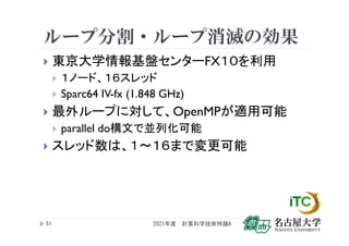 ループ分割・ループ消滅の効果
 東京大学情報基盤センターFX１０を利用
 １ノード、１６スレッド
 Sparc64 IV-fx (1.848 GHz)
 最外ループに対して、OpenMPが適用可能
 parallel do構文で並列化可能
 スレッド数は、１～１６まで変更可能
2021年度 計算科学技術特論A
51
 