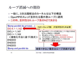 ループ消滅への期待
 一般に、３次元陽解法のカーネルは以下の構造
 OpenMPのスレッド並列化は最外側ループに適用
 この時、並列性はK-ループ長のNZで決まる
2021年度 計算科学技術特論A
55
!$omp parallel do private(…)
DO K = １, NZ
DO J = １, NY
DO I = １, NX
＜離散化手法に基づく数式＞
ENDDO
ENDDO
ENDDO
!$omp end parallel do
（NZ＞スレッド数） が並列性のため必要
 OpenMPオーバヘッドを考えると、ノードあたりのNZ
はスレッド数の２～３倍必要
 例）68スレッドなら、NZは140～210以上
 HTで272スレッド実行なら、NZは540～810以上
 3次元問題で上記のサイズ（ノード当たりの
問題サイズ）は確保できるか？
確保できない場合はループ消滅が必須
 