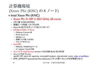 計算機環境
(Xeon Phi (KNC) の８ノード)
 Intel Xeon Phi (KNC)
 Xeon Phi 5110P (1.053 GHz), 60 cores
 メモリ量：8 GB (GDDR5)
 理論ピーク性能：1.01 TFLOPS
 Xeon Phiのクラスタ（ノード当たり１ボード）
 InfiniBand FDR x 2 Ports
 Mellanox Connect-IB
 PCI-E Gen3 x16
 56Gbps x 2
 理論バンド幅 13.6GB/s
 フルバイセクション
 Intel MPI
 MPICH2、MVAPICH2ベース
 4.1 Update 3 (build 048)
 コンパイラ：Intel Fortran version 14.0.0.080 Build 20130728
 コンパイラオプション：
-ipo20 -O3 -warn all -openmp -mcmodel=medium -shared-intel -mmic -align array64byte
 KMP_AFFINITY=granularity=fine, balanced (ソケット間へスレッドを均等割り当て)
2021年度 計算科学技術特論A
56
 