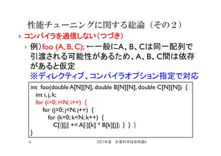 性能チューニングに関する総論（その２）
 コンパイラを過信しない（つづき）
 例）foo (A, B, C); ←一般にA、B、Cは同一配列で
引渡される可能性があるため、A、B、C間は依存
があると仮定
※ディレクティブ、コンパイラオプション指定で対応
2021年度 計算科学技術特論A
6
int foo(double A[N][N], double B[N][N], double C[N][N]) {
int i, j, k;
for (i=0; i<N; i++) {
for (j=0; j<N; j++) {
for (k=0; k<N; k++) {
C[i][j] += A[i][k] * B[k][j]; } } }
}
 