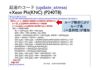 最速のコード (update_stress)
Xeon Phi(KNC) (P240T8)
!$omp parallel do private
(k,j,i,RL1,RM1,RM2,RLRM2,DXVX1,DYVY1,DZVZ1,D3V3,DXVYDYVX1,DXVZDZVX1,DYVZDZV1)
DO k_j = 1 , (NZ01-NZ00+1)*(NY01-NY00+1)
k = (k_j-1)/(NY01-NY00+1) + NZ00
j = mod((k_j-1),(NY01-NY00+1)) + NY00
DO i = NX00, NX01
RL1 = LAM (I,J,K); RM1 = RIG (I,J,K)
RM2 = RM1 + RM1; RLRM2 = RL1+RM2
DXVX1 = DXVX(I,J,K); DYVY1 = DYVY(I,J,K); DZVZ1 = DZVZ(I,J,K);
D3V3 = DXVX1 + DYVY1 + DZVZ1;
SXX (I,J,K) = SXX (I,J,K) + (RLRM2*(D3V3)-RM2*(DZVZ1+DYVY1) ) * DT
SYY (I,J,K) = SYY (I,J,K) + (RLRM2*(D3V3)-RM2*(DXVX1+DZVZ1) ) * DT
SZZ (I,J,K) = SZZ (I,J,K) + (RLRM2*(D3V3)-RM2*(DXVX1+DYVY1) ) * DT
DXVYDYVX1 = DXVY(I,J,K)+DYVX(I,J,K);
DXVZDZVX1 = DXVZ(I,J,K)+DZVX(I,J,K);
DYVZDZVY1 = DYVZ(I,J,K)+DZVY(I,J,K)
SXY (I,J,K) = SXY (I,J,K) + RM1 * DXVYDYVX1 * DT
SXZ (I,J,K) = SXZ (I,J,K) + RM1 * DXVZDZVX1 * DT
SYZ (I,J,K) = SYZ (I,J,K) + RM1 * DYVZDZVY1 * DT
END DO
END DO
!$omp end parallel do
ループ融合により
ループ長
（＝並列性）が増加
2021年度 計算科学技術特論A
61
 