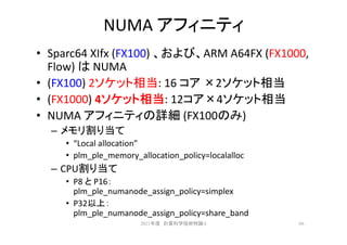 NUMA アフィニティ
• Sparc64 XIfx (FX100) 、および、ARM A64FX (FX1000,
Flow) は NUMA
• (FX100) 2ソケット相当: 16 コア ×2ソケット相当
• (FX1000) 4ソケット相当: 12コア×4ソケット相当
• NUMA アフィニティの詳細 (FX100のみ)
– メモリ割り当て
• “Local allocation”
• plm_ple_memory_allocation_policy=localalloc
– CPU割り当て
• P8 と P16：
plm_ple_numanode_assign_policy=simplex
• P32以上：
plm_ple_numanode_assign_policy=share_band
66
2021年度 計算科学技術特論A
 