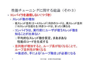 性能チューニングに関する総論（その３）
 コンパイラを過信しない（つづき）
 スレッド数の増加
 低スレッド並列（２～４スレッド）向きのコードと、高スレッド並列
（１６スレッドを超える）向きコードは、まったく異なる
 コンパイラは、実行前にユーザが使うスレッド数を
知ることが出来ない
平均的なスレッド数を仮定、まあまあな
性能のコードを生成する
 並列数が増加すると、ループ長が短くなることで、
ループ並列性が無くなる
⇒後述の、手による「ループ融合」が必要になる
2021年度 計算科学技術特論A
7
 