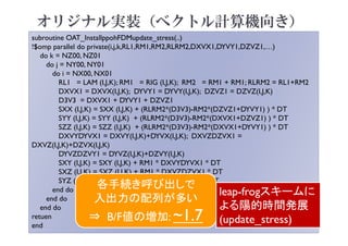 subroutine OAT_InstallppohFDMupdate_stress(..)
!$omp parallel do private(i,j,k,RL1,RM1,RM2,RLRM2,DXVX1,DYVY1,DZVZ1,…)
do k = NZ00, NZ01
do j = NY00, NY01
do i = NX00, NX01
RL1 = LAM (I,J,K); RM1 = RIG (I,J,K); RM2 = RM1 + RM1; RLRM2 = RL1+RM2
DXVX1 = DXVX(I,J,K); DYVY1 = DYVY(I,J,K); DZVZ1 = DZVZ(I,J,K)
D3V3 = DXVX1 + DYVY1 + DZVZ1
SXX (I,J,K) = SXX (I,J,K) + (RLRM2*(D3V3)-RM2*(DZVZ1+DYVY1) ) * DT
SYY (I,J,K) = SYY (I,J,K) + (RLRM2*(D3V3)-RM2*(DXVX1+DZVZ1) ) * DT
SZZ (I,J,K) = SZZ (I,J,K) + (RLRM2*(D3V3)-RM2*(DXVX1+DYVY1) ) * DT
DXVYDYVX1 = DXVY(I,J,K)+DYVX(I,J,K); DXVZDZVX1 =
DXVZ(I,J,K)+DZVX(I,J,K)
DYVZDZVY1 = DYVZ(I,J,K)+DZVY(I,J,K)
SXY (I,J,K) = SXY (I,J,K) + RM1 * DXVYDYVX1 * DT
SXZ (I,J,K) = SXZ (I,J,K) + RM1 * DXVZDZVX1 * DT
SYZ (I,J,K) = SYZ (I,J,K) + RM1 * DYVZDZVY1 * DT
end do
end do
end do
retuen
end
leap-frogスキームに
よる陽的時間発展
(update_stress)
各手続き呼び出しで
入出力の配列が多い
⇒ B/F値の増加: ~1.7
オリジナル実装（ベクトル計算機向き）
 