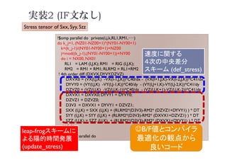 実装2 (IF文なし)
!$omp parallel do private(i,j,k,RL1,RM1,･･･)
do k_j=1, (NZ01-NZ00+1)*(NY01-NY00+1)
k=(k_j-1)/(NY01-NY00+1)+NZ00
j=mod((k_j-1),(NY01-NY00+1))+NY00
do i = NX00, NX01
RL1 = LAM (I,J,K); RM1 = RIG (I,J,K);
RM2 = RM1 + RM1; RLRM2 = RL1+RM2
! 4th order diff (DXVX,DYVY,DZVZ)
DXVX0 = (VX(I,J,K) -VX(I-1,J,K))*C40/dx - (VX(I+1,J,K)-VX(I-2,J,K))*C41/dx
DYVY0 = (VY(I,J,K) -VY(I,J-1,K))*C40/dy - (VY(I,J+1,K)-VY(I,J-2,K))*C41/dy
DZVZ0 = (VZ(I,J,K) -VZ(I,J,K-1))*C40/dz - (VZ(I,J,K+1)-VZ(I,J,K-2))*C41/dz
DXVX1 = DXVX0; DYVY1 = DYVY0;
DZVZ1 = DZVZ0;
D3V3 = DXVX1 + DYVY1 + DZVZ1;
SXX (I,J,K) = SXX (I,J,K) + (RLRM2*(D3V3)-RM2* (DZVZ1+DYVY1) ) * DT
SYY (I,J,K) = SYY (I,J,K) + (RLRM2*(D3V3)-RM2* (DXVX1+DZVZ1) ) * DT
SZZ (I,J,K) = SZZ (I,J,K) + (RLRM2*(D3V3)-RM2* (DXVX1+DYVY1) ) * DT
end do
end do
!$omp end parallel do
速度に関する
４次の中央差分
スキーム (def_stress)
leap-frogスキームに
よる陽的時間発展
(update_stress)
Stress tensor of Sxx, Syy, Szz
B/F値とコンパイラ
最適化の観点から
良いコード
 
