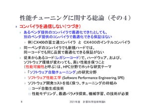性能チューニングに関する総論（その４）
 コンパイラを過信しない（つづき）
 あるベンダ提供のコンパイラで最適化できたとしても、
別のベンダ提供のコンパイラで最適化できる保証はない
 例）CX400の富士通コンパイラ と ＣＸ４００のインテルコンパイラ
 同一ベンダのコンパイラでも新規ハードでは、
同一コードでも同じ品質で最適化できる保証がない
 従来からあるコード（レガシーコード）で、ハードウェア、および、
ソフトウェア環境が変わっても、高い性能を保つこと
（性能可搬性と呼ぶ）は、HPC分野でホットな研究テーマ
 「ソフトウェア自動チューニング」の研究分野
 ソフトウェア性能工学 (Software Performance Engineering, SPE)
 ソフトウェア開発コストを低く保つ、チューニングの枠組み
 コード自動生成技術
 性能モデリング、最適パラメタ探索、機械学習、の技術が必要
2021年度 計算科学技術特論A
8
 
