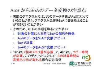 AoS からSoAのデータ変換の注意点
 実際のプログラムでは、元のデータ構造がAoSになって
いることが多く、プログラム全体をSoAに書き換えること
ができないことが多い
 そのため、以下の手順を取ることが多い
1. 対象の計算に入る前にSoAの配列を確保
2. AoSのデータをSoAに変換（コピー）
3. SoAで計算
4. SoAのデータをAoSに変換（コピー）
 １により２倍のメモリ量が必要、２、４により、コピー時間
が必要。このデメリットに対して、３の計算時間の
高速化で元が取れる場合のみ有効
2021年度 計算科学技術特論A
80
 