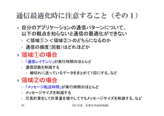 通信最適化時に注意すること（その１）
 自分のアプリケーションの通信パターンについて、
以下の観点を知らないと通信の最適化ができない
 ＜領域①＞＜領域②＞のどちらになるのか
 通信の頻度（回数）はどれほどか
 領域①の場合
 「通信レイテンシ」が実行時間のほとんど
 通信回数を削減する
 細切れに送っているデータをまとめて１回にする、など
 領域②の場合
 「メッセージ転送時間」が実行時間のほとんど
 メッセージサイズを削減する
 冗長計算をして計算量を増やしてでもメッセージサイズを削減する、など
2021年度 計算科学技術特論A
83
 