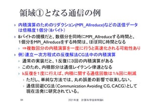 領域①となる通信の例
 内積演算のためのリダクション(MPI_Allreduce)などの送信データ
は倍精度１個分（8バイト）
 8バイトの規模だと、数個分を同時にMPI_Allreduceする時間と、
１個分をMPI_Alｌreduceをする時間は、ほぼ同じ時間となる
 ⇒複数回分の内積演算を一度に行うと高速化される可能性あり
 例）連立一次方程式の反復解法CG法中の内積演算
 通常の実装だと、１反復に３回の内積演算がある
 このため、内積部分は通信レイテンシ律速となる
 k反復を１度に行えば、内積に関する通信回数は１/k回に削減
 ただし、単純な方法では、丸め誤差の影響で収束しない。
 通信回避CG法（Communication Avoiding CG, CACG）として
現在活発に研究されている。
2021年度 計算科学技術特論A
84
 