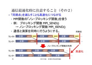 通信最適化時に注意すること（その２）
 「同期点」を減らすことも高速化につながる
 MPI関数の「ノン・ブロッキング関数」を使う
 例： ブロッキング関数 MPI_SEND()
→ ノン・ブロッキング関数 MPI_ISEND()
 通信と演算を同時に行うようにする。
2021年度 計算科学技術特論A
85
計算 send 計算 send 計算 send …
ランク0
ランク1 計算 recv 計算 recv 計算 recv …
計算 isend 計算 isend 計算 isend …
ランク0
ランク1 計算 irecv 計算 irecv 計算 irecv …
受信待 受信待 受信待
同期点
ノン・ブロッキング関数の利用
高速化
 