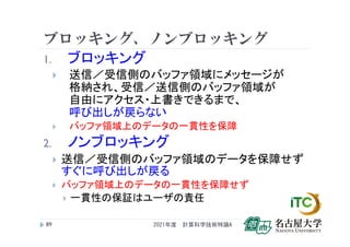 ブロッキング、ノンブロッキング
1. ブロッキング
 送信／受信側のバッファ領域にメッセージが
格納され、受信／送信側のバッファ領域が
自由にアクセス・上書きできるまで、
呼び出しが戻らない
 バッファ領域上のデータの一貫性を保障
2. ノンブロッキング
 送信／受信側のバッファ領域のデータを保障せず
すぐに呼び出しが戻る
 バッファ領域上のデータの一貫性を保障せず
 一貫性の保証はユーザの責任
2021年度 計算科学技術特論A
89
 