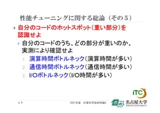 性能チューニングに関する総論（その５）
 自分のコードのホットスポット（重い部分）を
認識せよ
 自分のコードのうち、どの部分が重いのか、
実測により確認せよ
1. 演算時間ボトルネック（演算時間が多い）
2. 通信時間ボトルネック（通信時間が多い）
3. I/Oボトルネック（I/O時間が多い）
2021年度 計算科学技術特論A
9
 