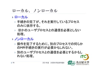 ローカル、ノンローカル
 ローカル
 手続きの完了が、それを実行しているプロセス
のみに依存する。
 ほかのユーザプロセスとの通信を必要としない
処理。
 ノンローカル
 操作を完了するために、別のプロセスでの何らか
のMPI手続きの実行が必要かもしれない。
 別のユーザプロセスとの通信を必要とするかもし
れない処理。
2021年度 計算科学技術特論A
90
 