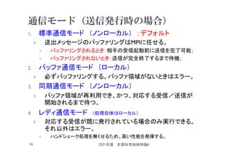通信モード（送信発行時の場合）
1. 標準通信モード （ノンローカル） ：デフォルト
 送出メッセージのバッファリングはMPIに任せる。
 バッファリングされるとき：相手の受信起動前に送信を完了可能；
 バッファリングされないとき：送信が完全終了するまで待機；
2. バッファ通信モード （ローカル）
 必ずバッファリングする。バッファ領域がないときはエラー。
3. 同期通信モード （ノンローカル）
 バッファ領域が再利用でき、かつ、対応する受信／送信が
開始されるまで待つ。
4. レディ通信モード （処理自体はローカル）
 対応する受信が既に発行されている場合のみ実行できる。
それ以外はエラー。
 ハンドシェーク処理を無くせるため、高い性能を発揮する。
2021年度 計算科学技術特論A
91
 
