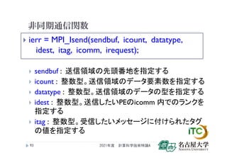 非同期通信関数
 ierr = MPI_Isend(sendbuf, icount, datatype,
idest, itag, icomm, irequest);
 sendbuf : 送信領域の先頭番地を指定する
 icount : 整数型。送信領域のデータ要素数を指定する
 datatype : 整数型。送信領域のデータの型を指定する
 idest : 整数型。送信したいPEのicomm 内でのランクを
指定する
 itag : 整数型。受信したいメッセージに付けられたタグ
の値を指定する
2021年度 計算科学技術特論A
93
 