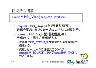 同期待ち関数
 ierr = MPI_Wait(irequest, istatus);
 irequest : MPI_Request型（整数型配列）。
送信を要求したメッセージにつけられた識別子。
 istatus : MPI_Status型（整数型配列）。
受信状況に関する情報が入る。
 要素数がMPI_STATUS_SIZEの整数配列を宣言して
指定する。
 受信したメッセージの送信元のランクが
istatus[MPI_SOURCE] 、タグがistatus[MPI_TAG] に
代入される。
2021年度 計算科学技術特論A
95
 