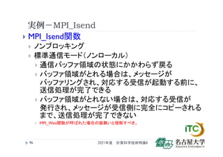 実例－MPI_Isend
 MPI_Isend関数
 ノンブロッキング
 標準通信モード（ノンローカル）
 通信バッファ領域の状態にかかわらず戻る
 バッファ領域がとれる場合は、メッセージが
バッファリングされ、対応する受信が起動する前に、
送信処理が完了できる
 バッファ領域がとれない場合は、対応する受信が
発行され、メッセージが受信側に完全にコピーされる
まで、送信処理が完了できない
 MPI_Wait関数が呼ばれた場合の振舞いと理解すべき。
2021年度 計算科学技術特論A
96
 