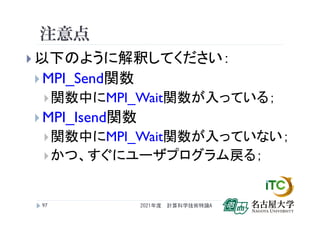 注意点
 以下のように解釈してください：
 MPI_Send関数
関数中にMPI_Wait関数が入っている；
 MPI_Isend関数
関数中にMPI_Wait関数が入っていない；
かつ、すぐにユーザプログラム戻る；
2021年度 計算科学技術特論A
97
 