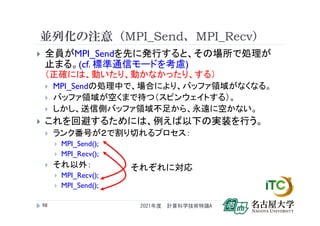 並列化の注意（MPI_Send、MPI_Recv）
 全員がMPI_Sendを先に発行すると、その場所で処理が
止まる。(cf. 標準通信モードを考慮)
（正確には、動いたり、動かなかったり、する）
 MPI_Sendの処理中で、場合により、バッファ領域がなくなる。
 バッファ領域が空くまで待つ（スピンウェイトする）。
 しかし、送信側バッファ領域不足から、永遠に空かない。
 これを回避するためには、例えば以下の実装を行う。
 ランク番号が２で割り切れるプロセス：
 MPI_Send();
 MPI_Recv();
 それ以外：
 MPI_Recv();
 MPI_Send();
2021年度 計算科学技術特論A
98
それぞれに対応
 