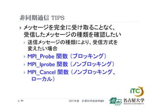 非同期通信 TIPS
 メッセージを完全に受け取ることなく、
受信したメッセージの種類を確認したい
 送信メッセージの種類により、受信方式を
変えたい場合
 MPI_Probe 関数 （ブロッキング）
 MPI_Iprobe 関数 （ノンブロッキング）
 MPI_Cancel 関数 （ノンブロッキング、
ローカル）
2021年度 計算科学技術特論A
99
 