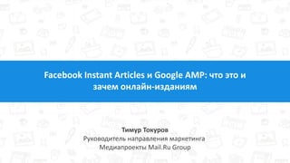 Facebook Instant Articles и Google AMP: что это и
зачем онлайн-изданиям
Тимур Токуров
Руководитель направления маркетинга
Медиапроекты Mail.Ru Group
 