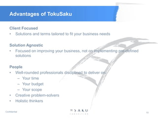 Advantages of TokuSaku

    Client Focused
    • Solutions and terms tailored to fit your business needs

    Solution Agnostic
    • Focused on improving your business, not on implementing pre-defined
       solutions

    People
    • Well-rounded professionals disciplined to deliver on:
       – Your time
       – Your budget
       – Your scope
    • Creative problem-solvers
    • Holistic thinkers

Confidential                                                                10
 