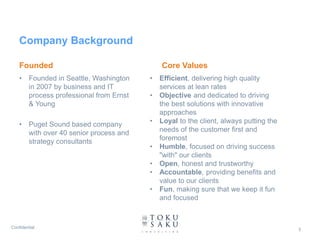 Company Background

    Founded                                    Core Values
    •    Founded in Seattle, Washington    •   Efficient, delivering high quality
         in 2007 by business and IT            services at lean rates
         process professional from Ernst   •   Objective and dedicated to driving
         & Young                               the best solutions with innovative
                                               approaches
    •    Puget Sound based company         •   Loyal to the client, always putting the
         with over 40 senior process and       needs of the customer first and
         strategy consultants                  foremost
                                           •   Humble, focused on driving success
                                               "with" our clients
                                           •   Open, honest and trustworthy
                                           •   Accountable, providing benefits and
                                               value to our clients
                                           •   Fun, making sure that we keep it fun
                                               and focused



Confidential                                                                             3
 