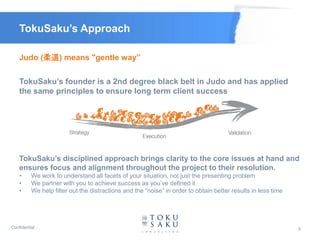 TokuSaku’s Approach

    Judo (柔道) means "gentle way”

    TokuSaku’s founder is a 2nd degree black belt in Judo and has applied
    the same principles to ensure long term client success




    TokuSaku’s disciplined approach brings clarity to the core issues at hand and
    ensures focus and alignment throughout the project to their resolution.
    •     We work to understand all facets of your situation, not just the presenting problem
    •     We partner with you to achieve success as you’ve defined it
    •     We help filter out the distractions and the “noise” in order to obtain better results in less time




Confidential                                                                                                   5
 