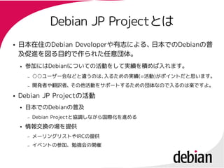 Debian JP Projectとは
                          Projectとは
●   日本在住のDebian Developerや有志による、
    日本在住のDebian Developerや有志による、日本でのDebianの普
                                日本でのDebianの普
    及促進を図る目的で作られた任意団体。
    ●   参加にはDebianについての活動をして実績を積めば入れます。
        参加にはDebianについての活動をして実績を積めば入れます。
        –   ○○ユーザー会などと違うのは、
            ○○ユーザー会などと違うのは、入るための実績(=活動)がポイントだと思います。
                           入るための実績(=活動)
        –   開発者や翻訳者、その他活動をサポートするための団体なので入るのは楽ですよ。
●   Debian JP Projectの活動
              Projectの活動
    ●   日本でのDebianの普及
        日本でのDebianの普及
        –   Debian Projectと協調しながら国際化を進める
                   Projectと協調しながら国際化を進める
    ●   情報交換の場を提供
        –   メーリングリストやIRCの提供
            メーリングリストやIRCの提供
        –   イベントの参加、勉強会の開催
 