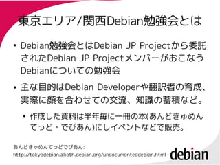 東京エリア/関西Debian勉強会とは
    東京エリア/関西Debian勉強会とは
●
    Debian勉強会とはDebian JP Projectから委託
    Debian勉強会とはDebian     Projectから委託
    されたDebian JP Projectメンバーがおこなう
    されたDebian    Projectメンバーがおこなう
    Debianについての勉強会
    Debianについての勉強会
●   主な目的はDebian Developerや翻訳者の育成、
    主な目的はDebian Developerや
    実際に顔を合わせての交流、知識の蓄積など。
    ●
        作成した資料は半年毎に一冊の本(あんどきゅめん
        作成した資料は半年毎に一冊の本(
        てっど・でびあん)にしイベントなどで販売。
        てっど・でびあん)

あんどきゅめんてっどでびあん:
http://tokyodebian.alioth.debian.org/undocumenteddebian.html
 