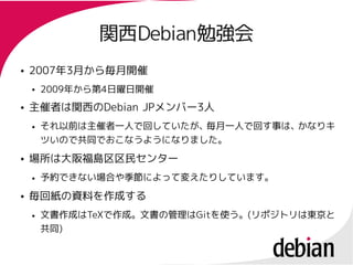 関西Debian勉強会
               関西Debian勉強会
●   2007年3月から毎月開催
    2007年
    ●   2009年から第4日曜日開催
        2009年から第4
●   主催者は関西のDebian JPメンバー3人
                  JPメンバー3
    ●   それ以前は主催者一人で回していたが、毎月一人で回す事は、かなりキ
        ツいので共同でおこなうようになりました。
●   場所は大阪福島区区民センター
    ●   予約できない場合や季節によって変えたりしています。
●   毎回紙の資料を作成する
    ●   文書作成はTeXで作成。文書の管理はGitを使う。(リポジトリは東京と
        文書作成はTeXで作成。文書の管理はGitを使う。(
        共同)
        共同)
 