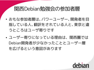 関西Debian勉強会の参加者層
     関西Debian勉強会の参加者層
●
    おもな参加者層は、パワーユーザー、開発者を目
    指している人、 訳をされている人と、
           翻          東京と違
    うところはユーザ寄りです
●   ユーザー寄りになっている理由は、関西圏では
    Debian開発者が少なかったこととユーザー層
    Debian開発者が少なかったこととユーザー層
    を広げるという意図があります
 