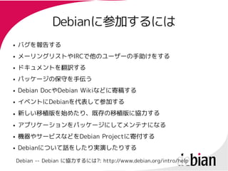 Debianに参加するには
                Debianに参加するには
●   バグを報告する
●   メーリングリストやIRCで他のユーザーの手助けをする
    メーリングリストやIRCで他のユーザーの手助けをする
●   ドキュメントを翻訳する
●   パッケージの保守を手伝う
●   Debian DocやDebian Wikiなどに寄稿する
           Docや       Wikiなどに寄稿する
●   イベントにDebianを代表して参加する
    イベントにDebianを代表して参加する
●   新しい移植版を始めたり、既存の移植版に協力する
●   アプリケーションをパッケージにしてメンテナになる
●   機器やサービスなどをDebian Projectに寄付する
    機器やサービスなどをDebian Projectに寄付する
●   Debianについて話をしたり実演したりする
    Debianについて話をしたり実演したりする

    Debian -- Debian に協力するには?: http://www.debian.org/intro/help
 
